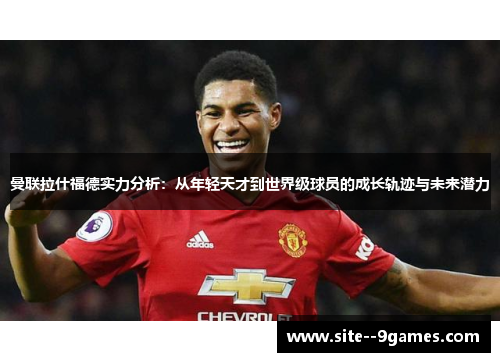 曼联拉什福德实力分析：从年轻天才到世界级球员的成长轨迹与未来潜力