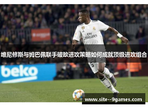 维尼修斯与姆巴佩联手破敌进攻策略如何成就顶级进攻组合