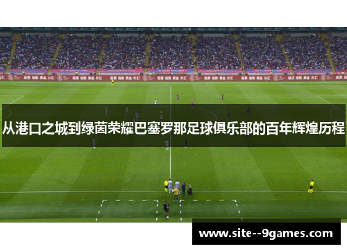 从港口之城到绿茵荣耀巴塞罗那足球俱乐部的百年辉煌历程 从港口之城到绿茵荣耀巴塞罗那足球俱乐部的百年辉煌历程