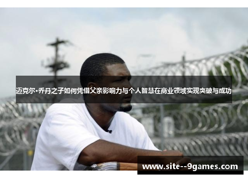 迈克尔·乔丹之子如何凭借父亲影响力与个人智慧在商业领域实现突破与成功 迈克尔·乔丹之子如何凭借父亲影响力与个人智慧在商业领域实现突破与成功