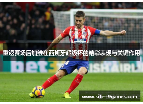 重返赛场后加维在西班牙超级杯的精彩表现与关键作用 重返赛场后加维在西班牙超级杯的精彩表现与关键作用
