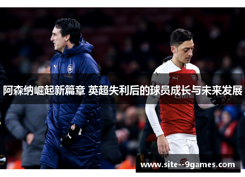 阿森纳崛起新篇章 英超失利后的球员成长与未来发展 阿森纳崛起新篇章 英超失利后的球员成长与未来发展