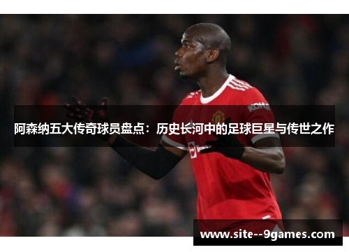 阿森纳五大传奇球员盘点：历史长河中的足球巨星与传世之作