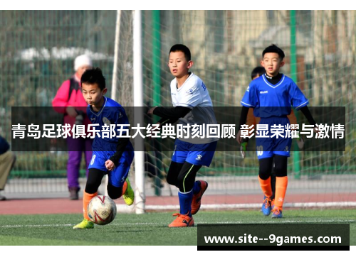 青岛足球俱乐部五大经典时刻回顾 彰显荣耀与激情 青岛足球俱乐部五大经典时刻回顾 彰显荣耀与激情