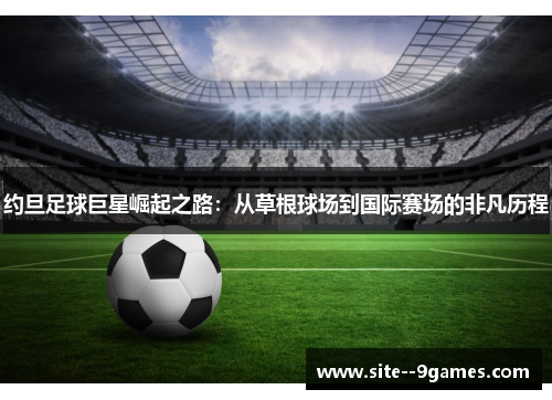 约旦足球巨星崛起之路:从草根球场到国际赛场的非凡历程 约旦足球巨星崛起之路:从草根球场到国际赛场的非凡历程