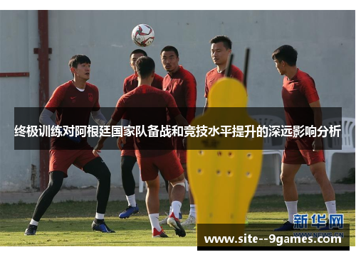 终极训练对阿根廷国家队备战和竞技水平提升的深远影响分析 终极训练对阿根廷国家队备战和竞技水平提升的深远影响分析