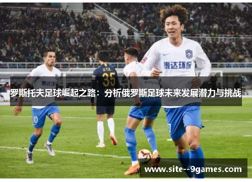 罗斯托夫足球崛起之路:分析俄罗斯足球未来发展潜力与挑战 罗斯托夫足球崛起之路:分析俄罗斯足球未来发展潜力与挑战