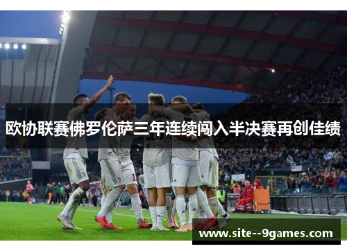 欧协联赛佛罗伦萨三年连续闯入半决赛再创佳绩 欧协联赛佛罗伦萨三年连续闯入半决赛再创佳绩