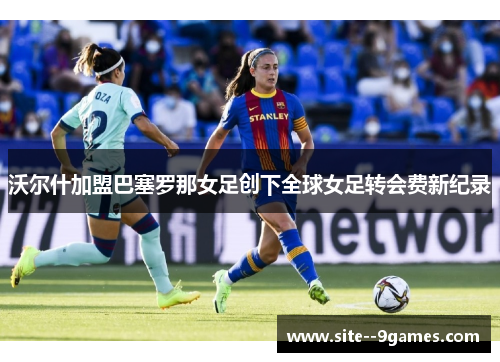 沃尔什加盟巴塞罗那女足创下全球女足转会费新纪录 沃尔什加盟巴塞罗那女足创下全球女足转会费新纪录